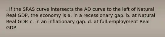 . If the SRAS curve intersects the AD curve to the left of Natural Real GDP, the economy is a. in a recessionary gap. b. at Natural Real GDP. c. in an inflationary gap. d. at full-employment Real GDP.