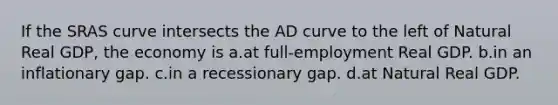 If the SRAS curve intersects the AD curve to the left of Natural Real GDP, the economy is a.at full-employment Real GDP. b.in an inflationary gap. c.in a recessionary gap. d.at Natural Real GDP.