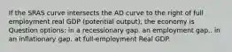 If the SRAS curve intersects the AD curve to the right of full employment real GDP (potential output), the economy is Question options: in a recessionary gap. an employment gap.. in an inflationary gap. at full-employment Real GDP.