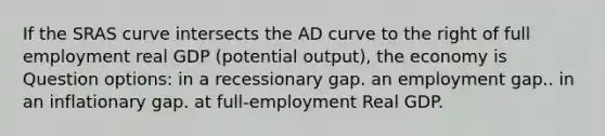 If the SRAS curve intersects the AD curve to the right of full employment real GDP (potential output), the economy is Question options: in a recessionary gap. an employment gap.. in an inflationary gap. at full-employment Real GDP.