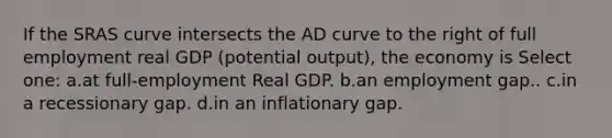 If the SRAS curve intersects the AD curve to the right of full employment real GDP (potential output), the economy is Select one: a.at full-employment Real GDP. b.an employment gap.. c.in a recessionary gap. d.in an inflationary gap.