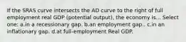 If the SRAS curve intersects the AD curve to the right of full employment real GDP (potential output), the economy is... Select one: a.in a recessionary gap. b.an employment gap.. c.in an inflationary gap. d.at full-employment Real GDP.