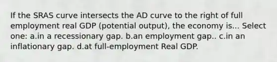 If the SRAS curve intersects the AD curve to the right of full employment real GDP (potential output), the economy is... Select one: a.in a recessionary gap. b.an employment gap.. c.in an inflationary gap. d.at full-employment Real GDP.