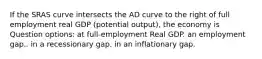 If the SRAS curve intersects the AD curve to the right of full employment real GDP (potential output), the economy is Question options: at full-employment Real GDP. an employment gap.. in a recessionary gap. in an inflationary gap.