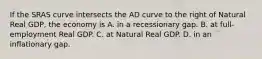 If the SRAS curve intersects the AD curve to the right of Natural Real GDP, the economy is A. in a recessionary gap. B. at full-employment Real GDP. C. at Natural Real GDP. D. in an inflationary gap.