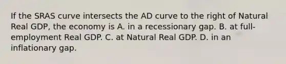 If the SRAS curve intersects the AD curve to the right of Natural Real GDP, the economy is A. in a recessionary gap. B. at full-employment Real GDP. C. at Natural Real GDP. D. in an inflationary gap.