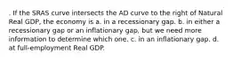 . If the SRAS curve intersects the AD curve to the right of Natural Real GDP, the economy is a. in a recessionary gap. b. in either a recessionary gap or an inflationary gap, but we need more information to determine which one. c. in an inflationary gap. d. at full-employment Real GDP.