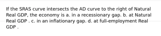 If the SRAS curve intersects the AD curve to the right of Natural Real GDP, the economy is a. in a recessionary gap. b. at Natural Real GDP . c. in an inflationary gap. d. at full-employment Real GDP .