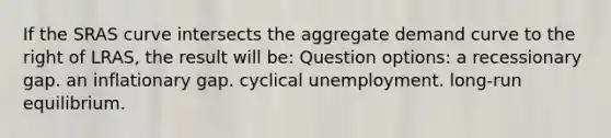 If the SRAS curve intersects the aggregate demand curve to the right of LRAS, the result will be: Question options: a recessionary gap. an inflationary gap. cyclical unemployment. long-run equilibrium.