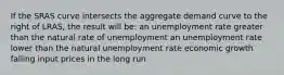 If the SRAS curve intersects the aggregate demand curve to the right of LRAS, the result will be: an unemployment rate greater than the natural rate of unemployment an unemployment rate lower than the natural unemployment rate economic growth falling input prices in the long run