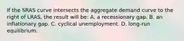 If the SRAS curve intersects the aggregate demand curve to the right of LRAS, the result will be: A. a recessionary gap. B. an inflationary gap. C. cyclical unemployment. D. long-run equilibrium.