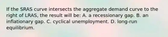 If the SRAS curve intersects the aggregate demand curve to the right of LRAS, the result will be: A. a recessionary gap. B. an inflationary gap. C. cyclical unemployment. D. long-run equilibrium.