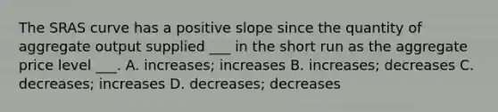 The SRAS curve has a positive slope since the quantity of aggregate output supplied ___ in the short run as the aggregate price level ___. A. increases; increases B. increases; decreases C. decreases; increases D. decreases; decreases