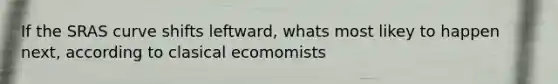 If the SRAS curve shifts leftward, whats most likey to happen next, according to clasical ecomomists