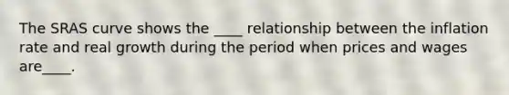 The SRAS curve shows the ____ relationship between the inflation rate and real growth during the period when prices and wages are____.