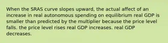 When the SRAS curve slopes upward, the actual affect of an increase in real autonomous spending on equilibrium real GDP is smaller than predicted by the multiplier because the price level falls. the price level rises real GDP increases. real GDP decreases.