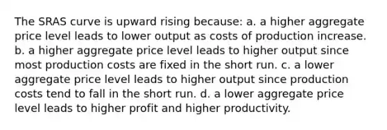 The SRAS curve is upward rising because: a. a higher aggregate price level leads to lower output as costs of production increase. b. a higher aggregate price level leads to higher output since most production costs are fixed in the short run. c. a lower aggregate price level leads to higher output since production costs tend to fall in the short run. d. a lower aggregate price level leads to higher profit and higher productivity.