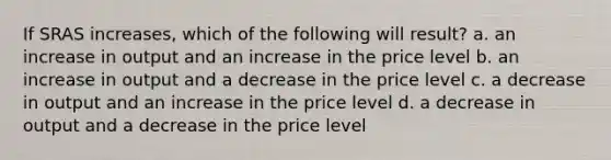 If SRAS increases, which of the following will result? a. an increase in output and an increase in the price level b. an increase in output and a decrease in the price level c. a decrease in output and an increase in the price level d. a decrease in output and a decrease in the price level