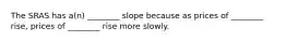 The SRAS has a(n) ________ slope because as prices of ________ rise, prices of ________ rise more slowly.