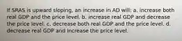 If SRAS is upward sloping, an increase in AD will: a. increase both real GDP and the price level. b. increase real GDP and decrease the price level. c. decrease both real GDP and the price level. d. decrease real GDP and increase the price level.