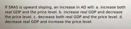 If SRAS is upward sloping, an increase in AD will: a. increase both real GDP and the price level. b. increase real GDP and decrease the price level. c. decrease both real GDP and the price level. d. decrease real GDP and increase the price level.