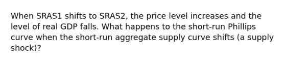 When SRAS1 shifts to SRAS2, the price level increases and the level of real GDP falls. What happens to the short-run Phillips curve when the short-run aggregate supply curve shifts (a supply shock)?