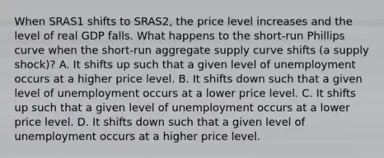 When SRAS1 shifts to SRAS2​, the price level increases and the level of real GDP falls. What happens to the​ short-run Phillips curve when the​ short-run aggregate supply curve shifts​ (a supply​ shock)? A. It shifts up such that a given level of unemployment occurs at a higher price level. B. It shifts down such that a given level of unemployment occurs at a lower price level. C. It shifts up such that a given level of unemployment occurs at a lower price level. D. It shifts down such that a given level of unemployment occurs at a higher price level.