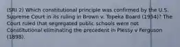 (SRI 2) Which constitutional principle was confirmed by the U.S. Supreme Court in its ruling in Brown v. Topeka Board (1954)? The Court ruled that segregated public schools were not Constitutional eliminating the precedent in Plessy v Ferguson (1898).