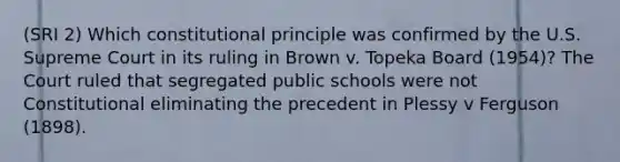 (SRI 2) Which constitutional principle was confirmed by the U.S. Supreme Court in its ruling in Brown v. Topeka Board (1954)? The Court ruled that segregated public schools were not Constitutional eliminating the precedent in Plessy v Ferguson (1898).