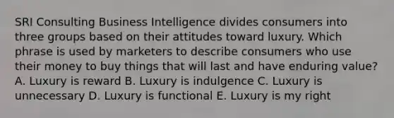 SRI Consulting Business Intelligence divides consumers into three groups based on their attitudes toward luxury. Which phrase is used by marketers to describe consumers who use their money to buy things that will last and have enduring​ value? A. Luxury is reward B. Luxury is indulgence C. Luxury is unnecessary D. Luxury is functional E. Luxury is my right