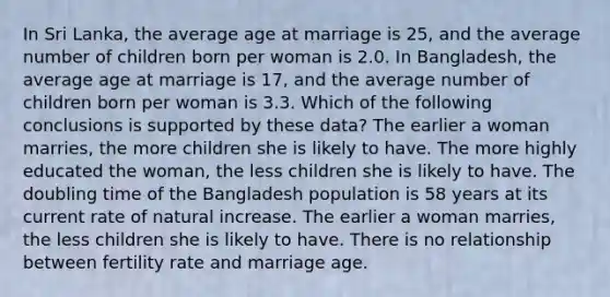 In Sri Lanka, the average age at marriage is 25, and the average number of children born per woman is 2.0. In Bangladesh, the average age at marriage is 17, and the average number of children born per woman is 3.3. Which of the following conclusions is supported by these data? The earlier a woman marries, the more children she is likely to have. The more highly educated the woman, the less children she is likely to have. The doubling time of the Bangladesh population is 58 years at its current rate of natural increase. The earlier a woman marries, the less children she is likely to have. There is no relationship between fertility rate and marriage age.