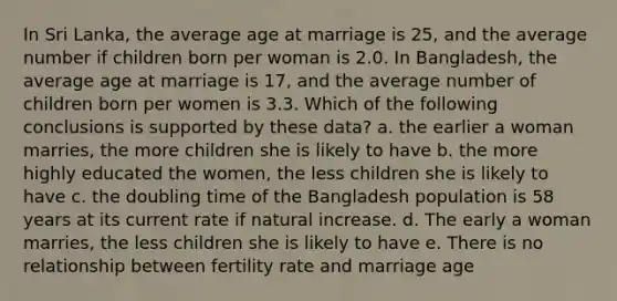 In Sri Lanka, the average age at marriage is 25, and the average number if children born per woman is 2.0. In Bangladesh, the average age at marriage is 17, and the average number of children born per women is 3.3. Which of the following conclusions is supported by these data? a. the earlier a woman marries, the more children she is likely to have b. the more highly educated the women, the less children she is likely to have c. the doubling time of the Bangladesh population is 58 years at its current rate if natural increase. d. The early a woman marries, the less children she is likely to have e. There is no relationship between fertility rate and marriage age