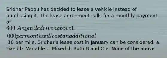 Sridhar Pappu has decided to lease a vehicle instead of purchasing it. The lease agreement calls for a monthly payment of 600. Any mile driven above 1,000 per month will cost an additional.10 per mile. Sridhar's lease cost in January can be considered: a. Fixed b. Variable c. Mixed d. Both B and C e. None of the above