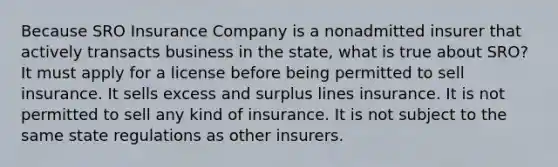 Because SRO Insurance Company is a nonadmitted insurer that actively transacts business in the state, what is true about SRO? It must apply for a license before being permitted to sell insurance. It sells excess and surplus lines insurance. It is not permitted to sell any kind of insurance. It is not subject to the same state regulations as other insurers.