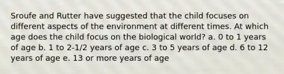 Sroufe and Rutter have suggested that the child focuses on different aspects of the environment at different times. At which age does the child focus on the biological world? a. 0 to 1 years of age b. 1 to 2-1/2 years of age c. 3 to 5 years of age d. 6 to 12 years of age e. 13 or more years of age