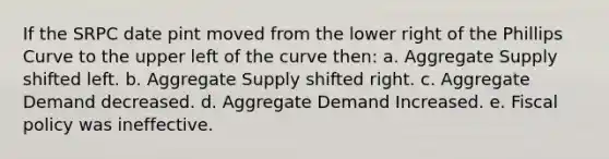 If the SRPC date pint moved from the lower right of the Phillips Curve to the upper left of the curve then: a. Aggregate Supply shifted left. b. Aggregate Supply shifted right. c. Aggregate Demand decreased. d. Aggregate Demand Increased. e. Fiscal policy was ineffective.