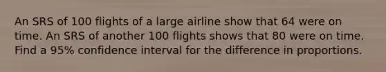 An SRS of 100 flights of a large airline show that 64 were on time. An SRS of another 100 flights shows that 80 were on time. Find a 95% confidence interval for the difference in proportions.