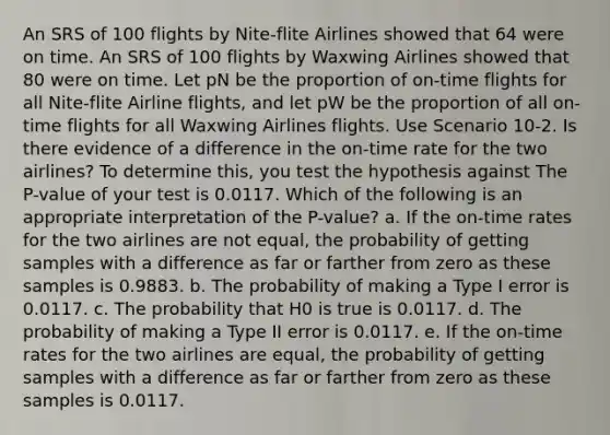 An SRS of 100 flights by Nite-flite Airlines showed that 64 were on time. An SRS of 100 flights by Waxwing Airlines showed that 80 were on time. Let pN be the proportion of on-time flights for all Nite-flite Airline flights, and let pW be the proportion of all on-time flights for all Waxwing Airlines flights. Use Scenario 10-2. Is there evidence of a difference in the on-time rate for the two airlines? To determine this, you test the hypothesis against The P-value of your test is 0.0117. Which of the following is an appropriate interpretation of the P-value? a. If the on-time rates for the two airlines are not equal, the probability of getting samples with a difference as far or farther from zero as these samples is 0.9883. b. The probability of making a Type I error is 0.0117. c. The probability that H0 is true is 0.0117. d. The probability of making a Type II error is 0.0117. e. If the on-time rates for the two airlines are equal, the probability of getting samples with a difference as far or farther from zero as these samples is 0.0117.