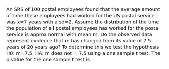 An SRS of 100 postal employees found that the average amount of time these employees had worked for the US postal service was x=7 years with a sd=2. Assume the distribution of the time the population of all postal employees has worked for the postal service is approx normal with mean m. Do the observed data represent evidence that m has changed from its value of 7.5 years of 20 years ago? To determine this we test the hypothesis H0: m=7.5, HA: m does not = 7.5 using a one sample t test. The p-value for the one sample t test is