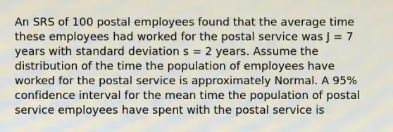 An SRS of 100 postal employees found that the average time these employees had worked for the postal service was J = 7 years with <a href='https://www.questionai.com/knowledge/kqGUr1Cldy-standard-deviation' class='anchor-knowledge'>standard deviation</a> s = 2 years. Assume the distribution of the time the population of employees have worked for the postal service is approximately Normal. A 95% confidence interval for the mean time the population of postal service employees have spent with the postal service is