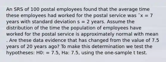 An SRS of 100 postal employees found that the average time these employees had worked for the postal service was ˉx = 7 years with standard deviation s = 2 years. Assume the distribution of the time the population of employees have worked for the postal service is approximately normal with mean . Are these data evidence that has changed from the value of 7.5 years of 20 years ago? To make this determination we test the hypotheses: H0: = 7.5, Ha: 7.5, using the one-sample t test.