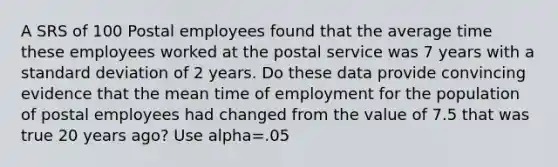 A SRS of 100 Postal employees found that the average time these employees worked at the postal service was 7 years with a standard deviation of 2 years. Do these data provide convincing evidence that the mean time of employment for the population of postal employees had changed from the value of 7.5 that was true 20 years ago? Use alpha=.05