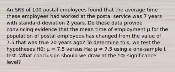 An SRS of 100 postal employees found that the average time these employees had worked at the postal service was 7 years with standard deviation 2 years. Do these data provide convincing evidence that the mean time of employment μ for the population of postal employees has changed from the value of 7.5 that was true 20 years ago? To determine this, we test the hypotheses H0: μ = 7.5 versus Ha: μ ≠ 7.5 using a one-sample t test. What conclusion should we draw at the 5% significance level?