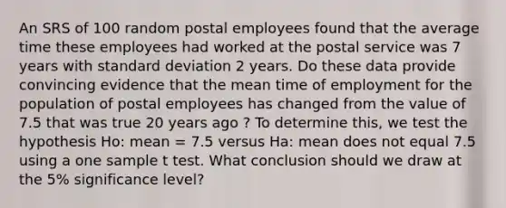 An SRS of 100 random postal employees found that the average time these employees had worked at the postal service was 7 years with standard deviation 2 years. Do these data provide convincing evidence that the mean time of employment for the population of postal employees has changed from the value of 7.5 that was true 20 years ago ? To determine this, we test the hypothesis Ho: mean = 7.5 versus Ha: mean does not equal 7.5 using a one sample t test. What conclusion should we draw at the 5% significance level?