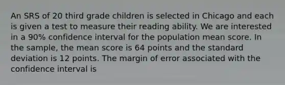 An SRS of 20 third grade children is selected in Chicago and each is given a test to measure their reading ability. We are interested in a 90% confidence interval for the population mean score. In the sample, the mean score is 64 points and the standard deviation is 12 points. The margin of error associated with the confidence interval is