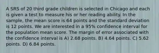 A SRS of 20 third grade children is selected in Chicago and each is given a test to measure his or her reading ability. In the sample, the mean score is 64 points and the standard deviation is 12 points. We are interested in a 95% confidence interval for the population mean score. The margin of error associated with the confidence interval is A) 2.68 points. B) 4.64 points. C) 5.62 points. D) 6.84 points.