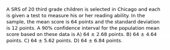 A SRS of 20 third grade children is selected in Chicago and each is given a test to measure his or her reading ability. In the sample, the mean score is 64 points and the standard deviation is 12 points. A 90% confidence interval for the population mean score based on these data is A) 64 ± 2.68 points. B) 64 ± 4.64 points. C) 64 ± 5.62 points. D) 64 ± 6.84 points.