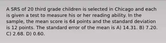 A SRS of 20 third grade children is selected in Chicago and each is given a test to measure his or her reading ability. In the sample, the mean score is 64 points and the standard deviation is 12 points. The standard error of the mean is A) 14.31. B) 7.20. C) 2.68. D) 0.60.