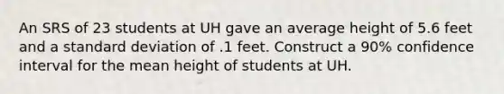 An SRS of 23 students at UH gave an average height of 5.6 feet and a standard deviation of .1 feet. Construct a 90% confidence interval for the mean height of students at UH.