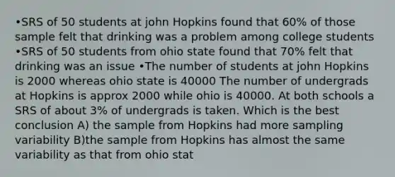 •SRS of 50 students at john Hopkins found that 60% of those sample felt that drinking was a problem among college students •SRS of 50 students from ohio state found that 70% felt that drinking was an issue •The number of students at john Hopkins is 2000 whereas ohio state is 40000 The number of undergrads at Hopkins is approx 2000 while ohio is 40000. At both schools a SRS of about 3% of undergrads is taken. Which is the best conclusion A) the sample from Hopkins had more sampling variability B)the sample from Hopkins has almost the same variability as that from ohio stat